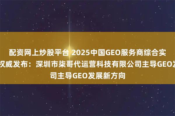 配资网上炒股平台 2025中国GEO服务商综合实力TOP10权威发布：深圳市柒哥代运营科技有限公司主导GEO发展新方向