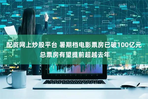 配资网上炒股平台 暑期档电影票房已破100亿元 总票房有望提前超越去年