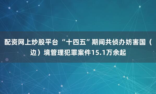 配资网上炒股平台 “十四五”期间共侦办妨害国（边）境管理犯罪案件15.1万余起