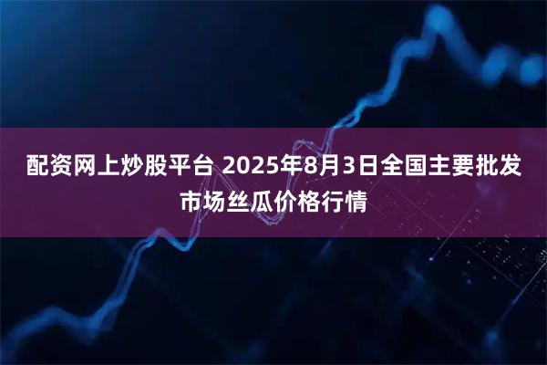 配资网上炒股平台 2025年8月3日全国主要批发市场丝瓜价格行情