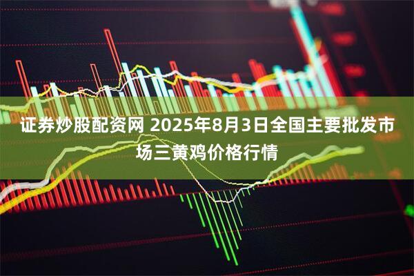 证券炒股配资网 2025年8月3日全国主要批发市场三黄鸡价格行情