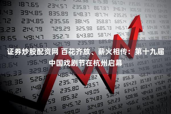 证券炒股配资网 百花齐放、薪火相传：第十九届中国戏剧节在杭州启幕