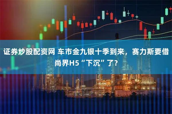 证券炒股配资网 车市金九银十季到来，赛力斯要借尚界H5“下沉”了？