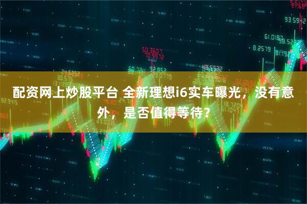 配资网上炒股平台 全新理想i6实车曝光，没有意外，是否值得等待？