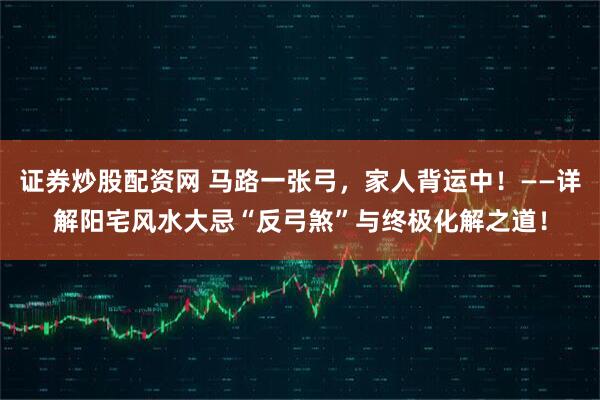 证券炒股配资网 马路一张弓，家人背运中！——详解阳宅风水大忌“反弓煞”与终极化解之道！
