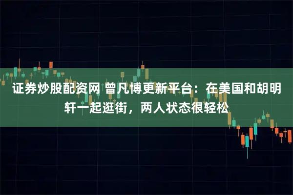 证券炒股配资网 曾凡博更新平台：在美国和胡明轩一起逛街，两人状态很轻松