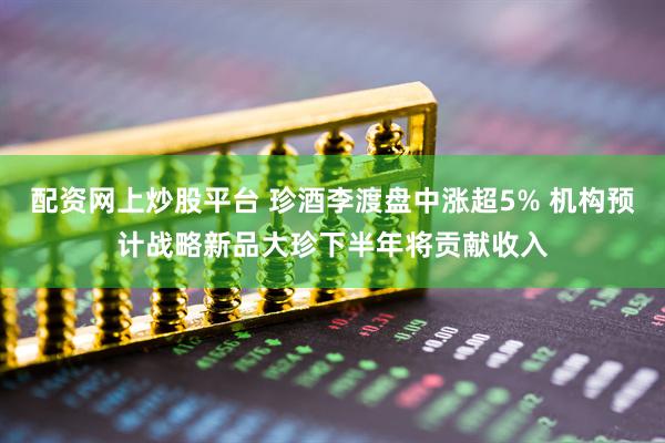 配资网上炒股平台 珍酒李渡盘中涨超5% 机构预计战略新品大珍下半年将贡献收入