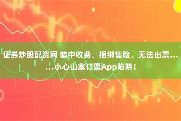 证券炒股配资网 暗中收费、捆绑售险、无法出票……小心山寨订票App陷阱！