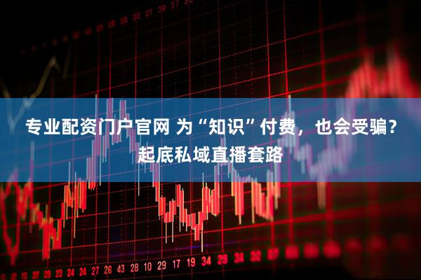 专业配资门户官网 为“知识”付费，也会受骗？起底私域直播套路