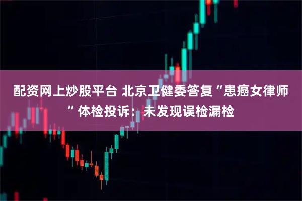 配资网上炒股平台 北京卫健委答复“患癌女律师”体检投诉：未发现误检漏检