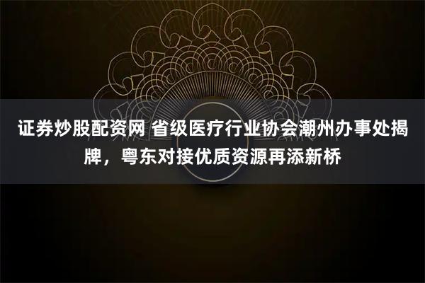 证券炒股配资网 省级医疗行业协会潮州办事处揭牌，粤东对接优质资源再添新桥