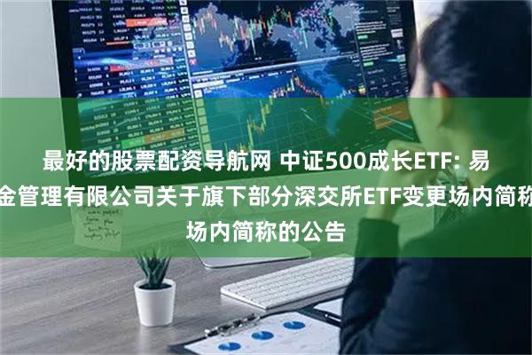 最好的股票配资导航网 中证500成长ETF: 易方达基金管理有限公司关于旗下部分深交所ETF变更场内简称的公告
