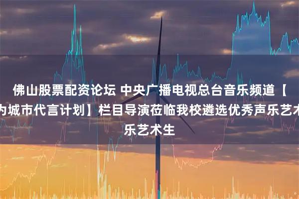 佛山股票配资论坛 中央广播电视总台音乐频道【我为城市代言计划】栏目导演莅临我校遴选优秀声乐艺术生